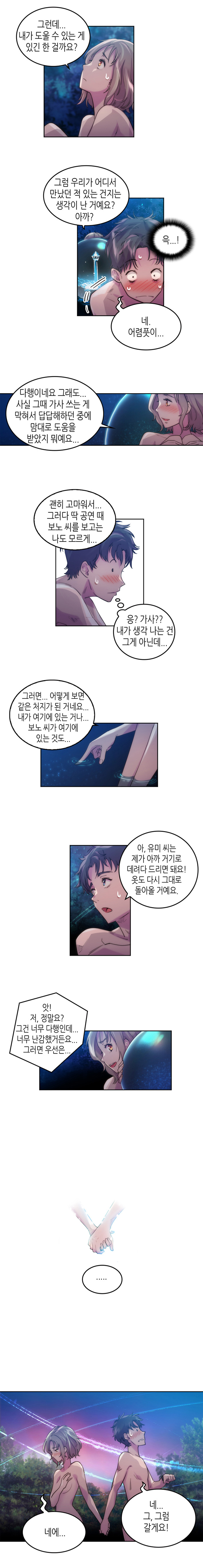 유미 : 그런데... 내가 도울 수 있는게 있긴 한 걸까요? 그럼 우리가 어디서 만났던 적 있는 건지는 생각이 난 거예요? 아까? 
                보노 : (윽...!) 네. 어렴풋이... 
                유미 : 다행이네요 그래도...사실 그때 가사 쓰는 게 막혀서 답답해하던 중에 맘대로 도움을 받았지 뭐예요... 괜히 고마워서... 그러다 딱 공연 때 보노 씨를 보고는 나도 모르게... 
                보노 : (응? 가사?? 내가 생각 나는 건 그게 아닌데...) 
                유미 : 그러면... 어떻게 보면 같은 처지가 된 거네요... 내가 여기에 있는 거나... 보노씨가 여기에 있는 것도... 
                보노 : 아, 유미씨는 제가 아까 거기로 데려다 드리면 돼요! 옷도 다시 그대로 돌아올 거예요. 
                유미 : 앗! 저, 정말요? 그건 너무 다행인데... 너무 난감했거든요... 그러면 우선은... ... 
                (손 잡은 두사람)
                보노 : 네... 그, 그럼 갈게요! 
                유미 : 네에...