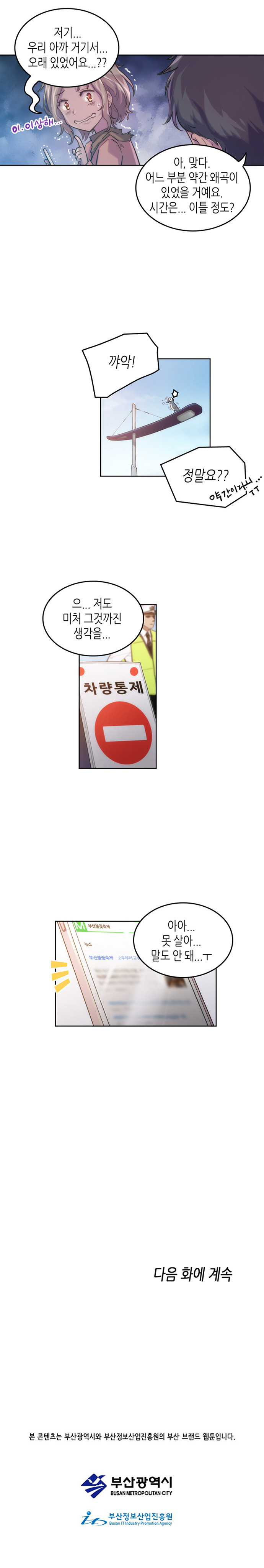 유미 : 저기... 우리 아까 거기서... 오래 있었어요...?? (이.이상해...) 
                보노 : 아, 맞다. 어느 부분 약간 왜곡이 있었을 거예요. 시간은... 이틀 정도?  
                유미 : 꺄악! 정말요?? (약간이라니...ㅜㅜ) 
                보노 : 으... 저도 미처 그것까진 생각을... 
                차량통제 
                유미 : 아아... 못 살아... 말도 안 돼...ㅜ 
                
                다음 화에 계속
                
                본 콘텐츠는 부산광역시와 부산정보산업진흥원의 부산 브랜드 웹툰입니다.
                부산광역시 부산정보산업진흥원