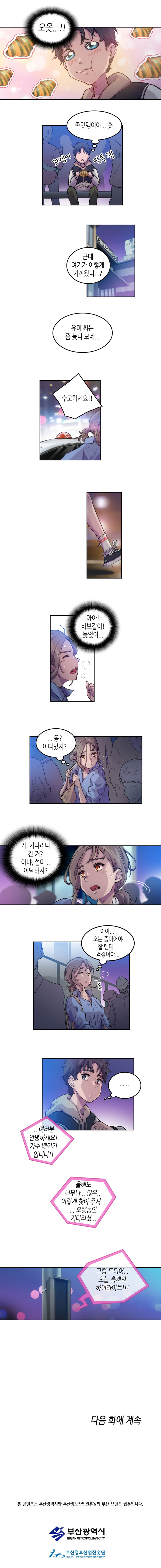 보노 : (오옷...!! 존맛탱이야... 훗 꼬맹이 말투 잼 근데 여기가 이렇게 가까웠나...? 유미 씨는 좀 늦나 보네...)
                유미 : 수고하세요!!(택시에서 내린 유미) (아아! 바보같이! 늦었어...응? 어디있지? 기, 기다리다 간 거? 아냐, 설마... 어떡하지? 아아... 오는 중이이어야 할 텐데... 걱정이야...)
                보노 : (.......)
                서로 다른 곳에서 기다리는 둘
                
                (여러분 안녕하세요! 가수 배민기 입니다!! 올해도 너무나... 많은... 이렇게 찾아 주셔... 오랫동안 기다리셧... 그럼 드디어... 오늘 축제의 하이라이트!!!)
                
                다음화에 계속
                
                본 콘텐츠는 부산광역시와 부산정보산업진흥원의 부산 브랜드 웹툰입니다.
                부산광역시 부산정보산업진흥원
