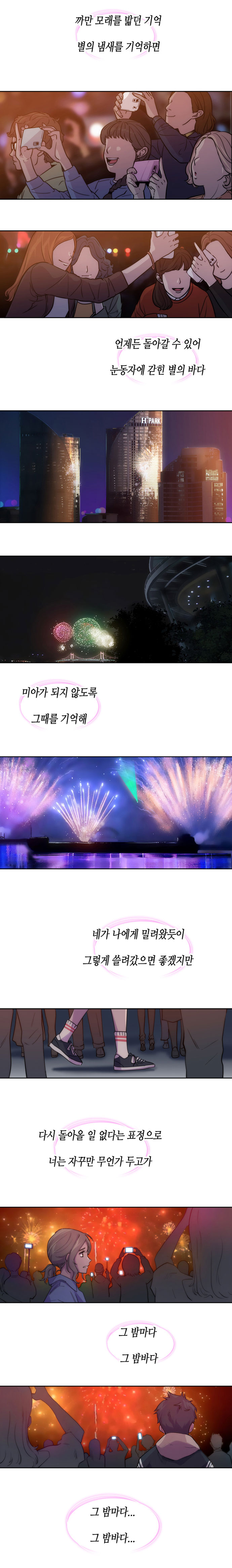 까만 모래를 밟던 기억 별의 냄새를 기억하면. 언제든 돌아갈 수 있어 눈동자에 갇힌 별의 바다. 미아가 되지 않도록 그때를 기억해.
                네가 나에게 밀려왓듯이 그렇게 쓸려갔으면 좋겠지만. 다시 돌아올 일 없다는 표정으로 너는 자꾸만 무언가 두고가. 그 밤마다 그 밤바다. 그 밤마다... 그 밤바다...