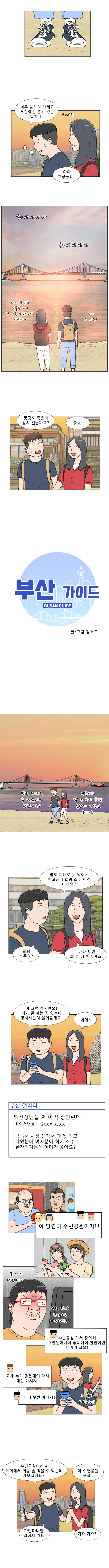 명준 : 너무 놀라지 마세요, 부산에선 흔히 있는 일이니... ( ← 아님)
            연주 : 아아 그렇군요..
            쏴아아아아 쏴아아아아
            연주 : 와~ 광안리 일몰 쯤 되니 또 다른 느낌이네요. 이쁘다~
            명준 : 와~ 그..그쵸?
            명준 : 풍경도 좋은데 잠시 걸을까요?
            연주 : 좋죠!

            부산 가이드 BUSAN GUIDE
            글/그림 김호드

            명준 : 밥도 제대로 못 먹었네요 괜찮아요?
            연주 : 낙곱새로 밥 두 공기 뚝딱 못한게 아쉽긴 하네요

            연주 : 밥도 제대로 못 먹어서 배고픈데 회랑 소주 한잔 어때요? 바다 오면 회 한 점 해줘야죠!
            명준 : 회랑 소주요?
            
            명준 : 아 그럼 잠시만요! 제가 잘 아는 집 있는데 장사하는지 물어볼게요. (스윽)
            연주 : 네에 ~

            부산갤러리
            부산성님들 저 아직 광안린데.. 한양청년
            낙곱새 사정 생겨서 다 못 먹고 나왔는데 여자분이 회에 소주 한잔하자는데 어디가 좋아요?

            모두들 : 아 당연히 수변공원이지!!
            대연꿀주먹 : 술까지 먹는다고?! 이런 젠장 한양으로 꺼져버려!
            대연꿀주먹 : 수변공원가서 광어회 3만원 어치에 좋X데이 한잔이면 디지지 크으!
            횟집털보 : 요새 누가 좋X데이 마셔 X선 마시지!
            대연꿀주먹 : 마 니 붓싼 아니제!
            (아 맞다 수변공원!)

            명준 : 수변공원이라고 야외에서 회랑 술 먹을 수 있는데 가보실래요?
            연주 : 아 수변공원 좋죠!
            명준 : 가깝다니깐 걸어서 가요.
            연주 : 가요 가요!