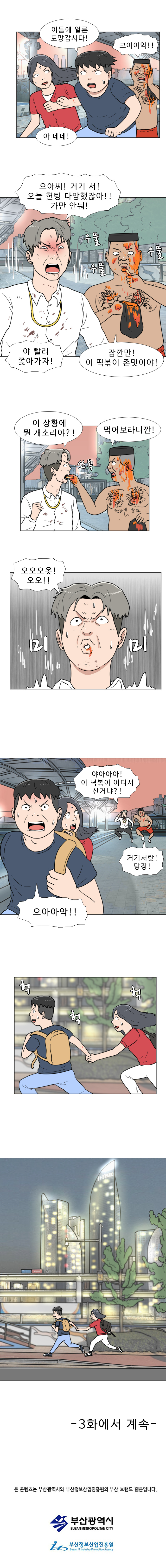 명준 : 이틈에 얼른 도망갑시다!
            연주 : 아 네네!
            헌팅남 2 : 크아아악!!
            헌팅남 1 : 으아씨! 거기 서! 오늘 헌팅 다 망했잖아!! 가만 안둬!
            헌팅남 2: (우물 우물 우물) 잠깐만! 이 떡볶이 존맛이야!
            헌팅남 1 : 야 빨리 쫓아가자!
            헌팅남 2 : 먹어보라니깐!
            헌팅남 1 : 이 상황에 뭔 개소리야?!
            (쏘옥)
            헌팅남 1 : 오오오옷! 오오!!
            (미미)
            헌팅남 1 : 야아아아! 이 떡볶이 어디서 산거냐?! 
            헌팅남 2 : 거기서랏! 당장!
            명준 : 으아아악!!
            (헉 헉 헉)
            
            -3화에서 계속-
            본 콘텐츠는 부산광역시와 부산정보산업진흥원의 부산 브랜드 웹툰입니다.
            부산광역시
            부산정보산업진흥원