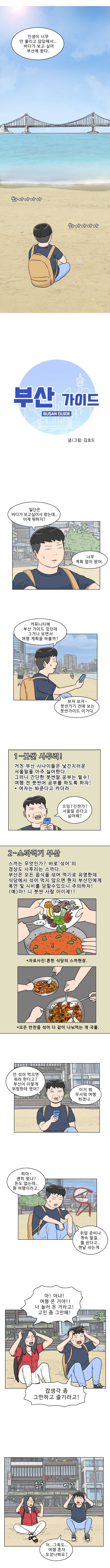 명준 : 인생이 너무 안 풀리고 답답해서... 바다가 보고싶어 부산에 왔다.
            (쏴아아아아 쏴아아아아)

            부산 가이드  BUSAN GUIDE
            글/그림 : 김호드
            
            명준 : 일단은 바다가 보고싶어서 왔는데... 이제 뭐하지?
                   너무 계획 없이 왔어..
            명준 : 커뮤니티에 부산 가이드 있던데 그거나 보면서 여행 계획을 짜볼까? 보자 보자 ~ 붓싼가기 전에 보는 붓싼가이드 이거다. (슥슥)
            
            (1-붓싼 사투리! / 거친 부산 사나이들은 낯간지러운 서울말을 아주 싫어한다. 그러니 간단한 붓싼말 공부는 필수! 여행 전 붓싼어 공부를 하도록 하자! * 여자는 봐준다고 카더라)
            명준 : 으잉? 진짠가? 서울말 쓴다고 싫어해?
            
            (2-스까먹기 부산 / 스까는 무엇인가? 바로 ‘섞어’의 경상도 사투리는 스까다. 부산은 모든 음식을 섞어 먹기로 유명한데 식당에서 섞어 먹지 않으면 현지 부산인에게 폭언 및 시비를 당할 수 있으니 주의하자!
            (예) 마! 니 붓싼 사람 아이제!!)
            ＊자료사진:흔한 식당의 스까현장.
            ＊모든 반찬을 섞어 다 같이 나눠먹는 게 국룰.

            명준 : 안 섞어먹으면 뭐라한다고? 부산이 이렇게 위험한 데 였어? 이거 뭐 무서워 여행하겠나..
            명준 : 하아~ 괜히 왔나? 돈도 없는데.. 뭔 여행이라고.. 취업 준비나 계속할 걸.. 뭘 쉰다고.. 맨날 쉬는 게..
            명준, 연주 : 아! 아냐! 여행 온 거야!! 너 놀러 온 거라고! 고민 좀 그만해! 잡생각 좀 그만하고 즐기라고!
            (응? 어?)
            명준 : 어..그쪽도..여행 혼자 오셨나봐요?