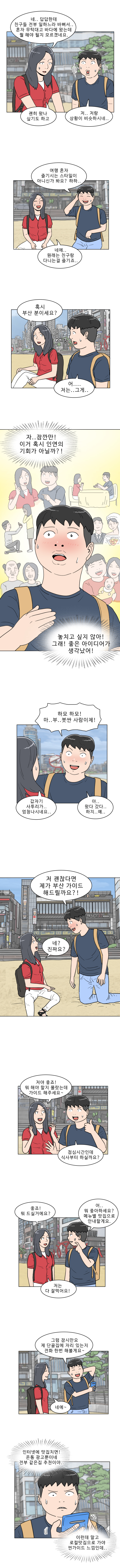연주 : 네.. 답답한데 친구들 전부 일하느라 바뻐서.. 혼자 무턱대고 바다에 왔는데 뭘 해야 될지 모르겠네요.
            명준 : 저.. 저랑 상황이 비슷하시네..
            연주 : 괜히 왔나 싶기도 하고
            명준 : 여행 혼자 즐기시는 스타일이 아니신가 봐요? 하하...
            연주 : 네네..원래는 친구랑 다니는걸 즐기죠..
            연주 : 혹시 부산 분이세요?
            명준 : (예?) 어.... 저는..그게..
            (자.. 잠깐만! 이거 혹시 인연의 기회가 아닐까?! 놓치고 싶지 않아! 그래! 좋은 아이디어가 생각났어!)
            명준 : 하모 하모! 마..부.. 붓싼 사람이제!
            연주 : 갑자기 사투리가..엄청나시네요..
            명준 : 아.. 왔다 갔다... 하지.. 예..
            명준 : 저 괜찮다면 제가 부산 가이드 해드릴까요?!
            연주 : 네? 진짜요?
            연주 : 저야 좋죠! 뭐 해야 할지 몰랐는데 가이드 해주세요~
            명준 : 점심시간인데 식사부터 하실까요?
            연주 : 좋죠! 뭐 드실거에요?
            명준 : 어.. 뭐 좋아하세요? 메뉴별 맛집으로 안내할게요.
            연주 : 저는 다 잘먹어요!
            명준 : 그럼 잠시만요. 제 단골집에 자리 있는지 전화 한번 해볼게요~
            연주 : 네에 ~
            명준 : (인터넷에 맞집치면! 온통 광고뿐이네 전부 같은 집 추천이야.. 이런데 말고 로컬맛집으로 가야 찐가이드 느낌인데..)
