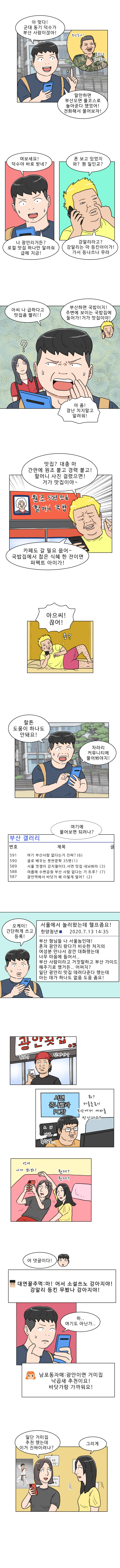 명준 : 아 맞다! 군대 동기 덕수가 부산 사람이잖아!
            덕수 : (부산온나! 풀코스로 놀아줄게!)
            명준 : 말만하면 부산오면 풀코스로 놀아준다 했었어! 전화해서 물어보자!
            명준 : 여보세요! 덕수야 바로 받네? 
            덕수 : 폰 보고 있었지. 와? 뭔 일인교?
            명준 : 나 광안리거든? 로컬 맛집 하나만 알려줘 급해 지금!
            덕수 : 강알리라고? 강알리는 마 등킨아이가! 가서 등나쓰나 무라
            명준 : 아씨 나 급하다고 맛집 좀 빨리!!
            덕수 : 부산하면 국밥이지! 주변에 보이는 국밥집에 들어가! 거가 맛집이야!
            명준 : 아 좀! 장난치지 말고 알려줘!
            덕수 : 맛집? 대충 마 간판에 원조 붙고 경력 붙고! 할머니 사진 걸렸으면! 거가 맛집이야~ 카페도 갈 필요 읎어~ 국밥집에서 찹은 식혜 한 잔이면 퍼펙트 아이가!
            명준 : 아으씨! 끊어!
            (응?)
            명준 : 할튼 도움이 하나도 안돼요! 차라리 커뮤니티에 물어봐야지! 여기에 물어보면 되려나? (부산갤러리)
            명준 : 오케이! 간단하게 쓰고 등록!
            (서울에서 놀러왔는데 헬프좀요! 
            부산 형님들 나 서울놈인데! 혼자 광안리 왔다가 비슷한 처지의 여성분 만나서 잠깐 대화했는데 너무 마음에 들어서.. 부산 사람이라고 거짓말하고 부산 가이드 해주기로 했거든.. 어쩌지? 일단 광안리 맛집 데려다준다 했는데 아는 데가 하나도 없음. 도움 좀요!)
            횟집털보 : (뭐고? 진짜가?)
            대연동꿀주먹 : (뭐? 서울촌놈이 부산에서 여자를 만난다고? 나도 못한 걸..)
            남포동자매 : (언니 이거 봐봐! 뭔데? 뭔데?)
            명준 : 어 댓글이다!
            대연동꿀주먹 : (마! 어서 소설쓰노 강아지야! 강알리 등킨 무봤나 강아지야!)
            명준 : 하.... 여기도 아닌가...
            남포동자매 : 광안이면 거미집 낙곱새 추천이요! 바닷가랑 가까워요!
            남포동자매 : 일단 거미집 추천했는데 이거 진짜이려나? / 그러게