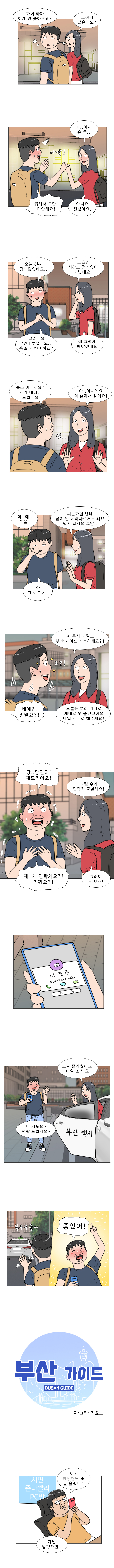 명준 : 하아 하아 이제 안쫓아오죠?
            연주 : 그런거 같은데요?
            연주 : 저.. 이제 손 좀..
            명준 : (아앗) 급해서 그만! 미안해요!
            연주 : 아니요 괜찮아요.
            명준 : 오늘 진짜 정신없었네요..
            연주 : 그쵸? 시간도 정신없이 지났네요.
            명준 : 그러게요 많이 늦었네요.. 숙소 가셔야 하죠?
            연주 : 예 그렇게 해야겠네요
            명준 : 숙소 어디세요? 제가 데려다 드릴게요
            연주 : (엇..) 아.. 아니에요 저 혼자서 갈게요!
            명준 : 아.. 예.. 으음..
            연주 : 피곤하실텐데 굳이 안 데려다주셔도 돼요 택시 탈게요 그냥..
            명준 : 아 그쵸 그쵸..
            연주 : 저 혹시 내일도 부산 가이드 가능하세요?!
            명준 : (오?!) 네에?! 정말요?!
            연주 : 오늘 여러 가지로 제대로 못 즐겼잖아요 내일 제대로 해주세요!
            명준 : 당.. 당연히! 해드려야죠!
            연주 : 그럼 우리 연락처 교환해요!
            명준 : 제.. 제 연락처요?! 진짜요?!
            연주 : 그래야 또 보죠!
            연주 : 오늘 즐거웠어요~ 내일 또 봐요!
            명준 : 네 저도요~ 연락 드릴게요 ~
            (부우우웅)
            명준 : 좋았어!

            부산 가이드 BUSAN GUIDE
            글/그림 김호드

            대연꿀주먹 : 어? 한양청년 또 글 올렸네? 제발 망했으면..