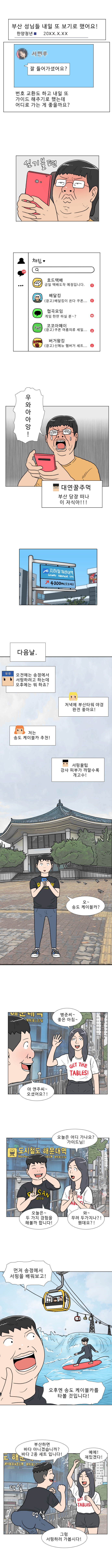 한양청년 : 부산 성님들 내일 또 보기로 했어요!
             번호 교환도 하고 내일 또 가이드 해주기로 했는데 어디로 가는 게 좋을까요?
            (심기불편)
            (우와아아앙)
            대연꿀주먹 : 부산 당장 떠나 이 자식아!!!
            
            지하철 해운대역 (4000m, 도보 4분)
            (다음날)
            한양청년 : 오전에는 송정에서 서핑하려고 하는데 오후에는 뭐 하죠?
            채팅 1 : 저녁에 부산타워 야경 완전 좋아요!
            채팅 2 : 저는 송도 케이블카 추천!
            채팅 3 : 서핑꿀팁 강사 피부가 까말수록 개고수!
            명준 : 오~ 송도 케이블카?
            연주 : 명준씨 ~ 좋은 아침~
            명준 : 아 연주씨~ 오셨어요?!
            연주 : 오늘은 어디 가나요? 가이드님!
            명준 : 오늘은 ~ 두 가지 경험을 해볼까 합니다!
            연주 : 와 ~ 무려 두가지나?! 뭔데요?!
            명준 : 먼저 송정에서 서핑을 배워보고! 오후엔 송도 케이블카를 타볼 것입니다!
            명준 : 부산하면 바다 아니겠습니까? 바다 2종 세트입니다 (덩실덩실)
            연주 : 예에! 재밌겠다!
            명주 : 그럼 서핑하러 가봅시다!