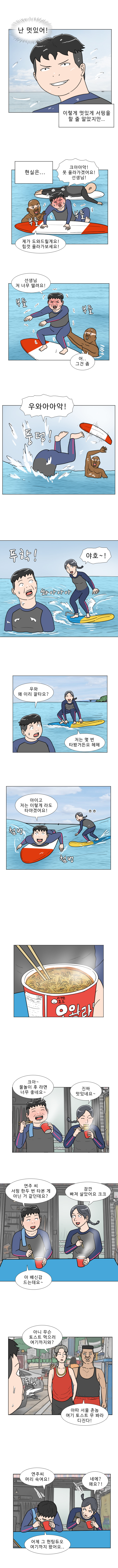 명준 : 난 멋있어! (이렇게 멋있게 서핑을 할 줄 알았지만..)
            (현실은....)
            명준 : 크아아악! 못 올라가겠어요! 선생님! (부들 부들)
            강사 : 제가 도와드릴게요! 힘껏 올라가보세요!
            명준 : 선생님 저 너무 떨려요! (부들 부들)
            강사 : 어.. 그건 좀
            명준 : 우와아아악! (풍덩!)
            명준 : (푸학!)
            연주 : 야호 ~! (쏴아아아)
            명준 : 우와 왜 이리 잘타요?
            연주 : 저는 몇 번 타봤거든요! 헤헤
            명준 : 아이고 저는 이렇게라도 타야겠어요! (첨벙 첨벙)
            명준 : 크아 ~ 물놀이 후 라면 너무 좋네요 ~
            연주 : 진짜 맛있네요 ~
            명준 : 연주 씨 서핑 한두번 타본게 아닌거 같던데요?
            연주 : 잠깐 빠져 살았어요 크크
            명준 : 아 배신감 드는데요~
            헌팅남 1 : 아니 무슨 토스트 먹으러 여기까지 와?
            헌팅남 2 : 아따 서울 촌놈 여기 토스트 무 봐라 디진다!
            (푸핫)
            명준 : 연주 씨 머리 숙여요!
            연주 : 네에? 왜요?!
            명준 : 어제 그 헌팅듀오 여기까지 왔어요..
