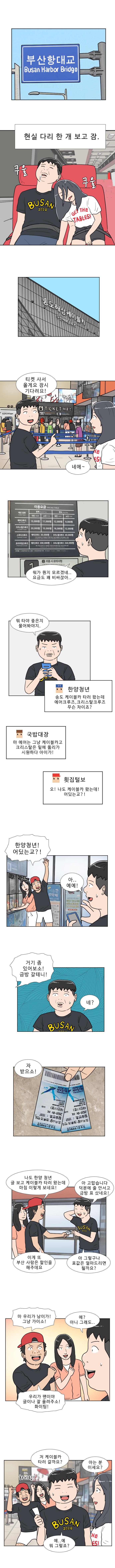 (현실 다리 한 개 보고 잠)
            (쿠울 쿠울)
            명준 : 티켓 사서 올게요 잠시 기다려요!
            연주 : 네에 ~
            명준 : 뭐가 뭔지 모르겠네... 요금도 꽤 비싸잖아..
            명준 : 뭐타야 좋은지 물어봐야지
            한양청년 : 송도 케이블카 타러 왔는데 에어크루즈, 크리스탈 크루즈 무슨 차이죠?
            국밥대장 : 마 에어는 그냥 케이블카고 크리스탈은 밑에 뚫리가 시원하다 아이가!
            횟집털보 : 오 나도 케이블카 왔는데! 어딨는교?!
            횟집털보 : 한양청년! 어딨는교?!
            명준 : 아... 예예!
            횟집털보 : 거기 좀 있어보소! 금방 갈테니!
            명준 : 네?
            횟집털보 : 자 받으소! 나도 한양 청년 글 보고 케이블카 타러 왔는데 마침 이렇게 보네요!
            명준 : 아 고맙습니다 덕분에 줄 안서고 금방 표 샀네요!
            횟집털보 : 이게 또 부산 사람은 할인을 해주데요
            명준 : 아 그렇구나 표값은 얼마드리면 될까요?
            횟집털보 : 마 우리가 남이가! 그냥 가이소!
            명준 : 에? 아니 그래도...
            횟집털보 : 우리가 팬이야 글이나 잘 올려주소! 파이팅!
            명준 : 저 케이블카 타러 갈까요?
            연주 : 아는 분 이세요?
            명준 : 예... 예 뭐 그렇죠?