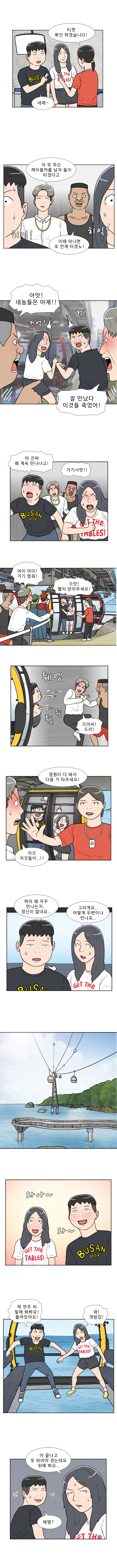직원 : 티켓 확인하겠습니다!
          명준 : 네에 ~
          헌팅남 1 : 아 또 무슨 케이블카를 남자 둘이 타겠다고
          헌팅남 2 : 이때 아니면 또 언제 타겠노!
          (히익! 히익!)
          헌팅남 2 : 아앗! 네놈들은 어제!!
          헌팅남 1 : 잘 만났다 이것들 죽었어!
          (커억! 헉!)
          명준 : 아 진짜 왜 계속 만나냐고!
          헌팅남 1,2 : 거기 서랏!!
          헌팅남 1 : 어이 어이! 거기 멈춰!
          명준 : 으앗 빨리 닫아주세요!
          (퉤엣 퉤 퉤)
          헌팅남 1 : 으아씨! 드러!
          직원 : 정원이 다 돼서 다음 거 타주세요!
          헌팅남 1 : 아으 저것들이..!!
          명준 : 하아 왜 자꾸 만나는지.. 정신이 없네요..
          연주 : 그러게요.. 어떻게 두 번이나 만나죠...
          (와아 ~ 와 ~)
          명준 : 왁 연주 씨 밑에 봐봐요! 뚫려있어요!
          연주 : 와! 개방감!
          연주 : 아 끝나고 또 뛰어야 겠는데요 뒤에 봐요..
          명준 : 에엥?