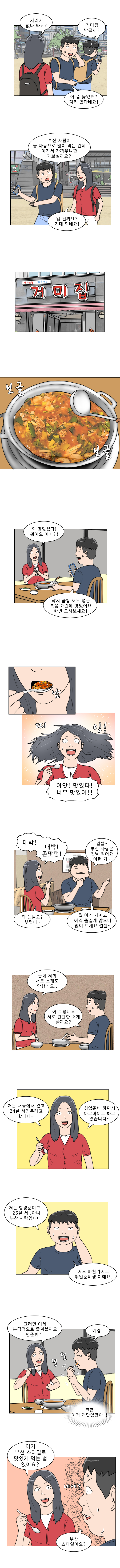 명준 : 거미집 낙곱새?
            연주 : 자리가 없나 봐요?
            명준 : 아 좀 늦었죠? 자리 있다네요!
            명준 : 부산 사람이 물 다음으로 많이 먹는건데 여기서 가까우니까, 가보실까요?
            연주 : 엥 진짜요? 기대되네요!
            (보글 보글)
            연주 : 와 맛있겠다! 뭐예요 이거?!
            명준 : 낙지 곱창 새우 넣은 볶음 요린데 맛있어요, 한번 드셔보세요!
            연주 : (냠, 띠잉!) 아앗! 맛있다! 너무 맛있어!!
            연주 : 대박! 대박! 존맛탱!
            명준 : 껄껄~ 부산사람은 맨날 먹어요 이런 거~
            연주 : 와 맨날요? 부럽다 ~
            명준 : 뭘 이거 가지고, 아직 즐길 게 많으니 많이 드세요 껄껄~
            연주 : 근데 저희 서로 소개도 안했네요..
            명준 : 아 그렇네요, 서로 간단한 소개할까요?
            연주 : 저는 서울에서 왔고 24살 서연주라고 합니다~ 취업준비하면서 아르바이트 하고 있습니다~
            명준 : 저는 함명준이고.. 26살 서.. 아니 부산사람입니다. 저도 마찬가지로 취업준비생 이에요.
            연주 : 그러면 이제 본격적으로 즐겨볼까요 명준씨?!
            명준 : 예엡! (덜덜...) (크흡 이거 개맛있잖아!!)
            연주 : 이거 부산스타일로 맛있게 먹는 법 있어요?
            명준 : (네에?) 부산 스타일이요?