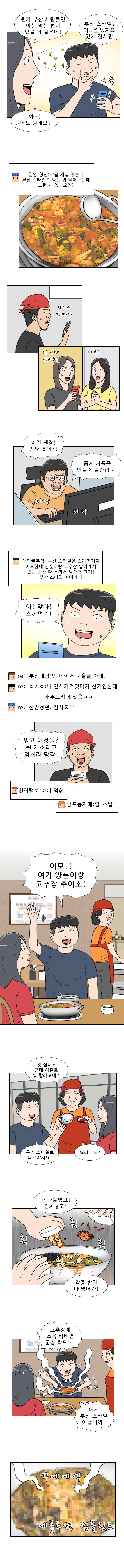 연주 : 뭔가 부산 사람들만 아는 먹는 법이 있을 거 같은데!
            명준 : 부산스타일?! 어.. 음 있지요.. 있지 잠시만..
            연주 : 와~! 뭔데요 뭔데요?!
            명준 : (낙곱새집 왔는데 부산 스타일로 먹는 법 물어보는데 그런게 있나요??)
            횟집털보 : (낚시야 진짜야?)
            남포동자매 : (오 진짜인가봐! 대박!)
            대연꿀주먹 : 이런 젠장! 진짜였어?! 곱게 커플을 만들어 줄순 없지!
            (타닥타닥)
            대연꿀주먹 : (부산 스타일은 스까먹기지. 이모한테 양푼이랑 고추장 달라캐서 있는 반찬 다 스까서 먹으면 그기! 부산 스타일 아이가!!)
            명준 : 아! 맞다! 스까먹기!
            댓글1 : 부산대장 : 인마 이거 묵을줄 아네!
            댓글2 : OㅅO : 나 안스까먹었다가 현지인한테 개뚜드려 맞았음 ㅋㅋ
            댓글3 : 한양청년 : 감사요!!
            횟집털보 : 뭐고 이것들? 뭔 개소리고 멈춰라 당장!
            댓글1 : 횟집털보 : 어이 멈춰!
            댓글2 : 남포동자매 : 헐! 스탑!
            명준 : 이모!! 여기 양푼이랑 고추장 주이소!
            식당 아주머니 : 옛 심더~ 근데 이걸로 뭐 할라고예?
            명준 : 우리 스타일로 묵으야지요!
            식당 아주머니 : 머라카노?
            명준 : 마 나물넣고! 김치 넣고! 각종 반찬 다 넣어가!
            (휙 휙 휙 휙)
            명준 : 고추장에 스윽 비비면 군침 싹도노!
            (쉐낏 쉐낏) 이게 부산스타일 아닙니까!
            (꾸에에엑 에불루션 컴플릿트)