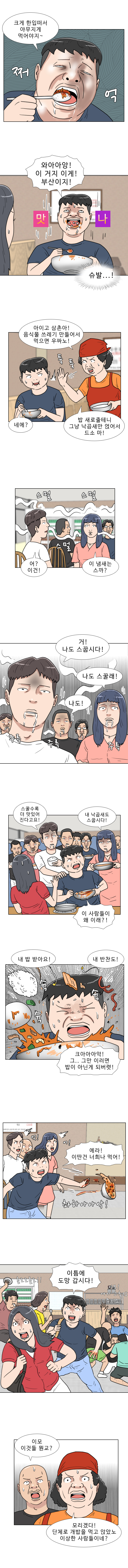 명준 : 크게 한입떠서 야무지게 먹어야지~ (쩌억)
            명준 : 와아아앙! 이거지 이게! 부산이지!
            (맛나)
            (슈발...!)
            식당 아주머니 : 아이고 삼촌아! 음식물 쓰레기 만들어서 먹으면 우짜노!
            (툭툭)
            명준 : 네에?
            식당 아주머니 : 밥 새로줄테니 그냥 낙곱새만 얹어서 드소 마!
            (스멀 스멀 스멀)
            부산 코스프레 : 어? 이건! 이 냄새는 스까?
            부산 코스프레 : 거! 나도 스꿉시다! 나도 스꿀래! 나도!
            (주륵 주륵 주륵)
            부산 코스프레 : 스꿀수록 더 맛있어 진다고요! 내 낙곱새도 스꿉시다!
            명준 : 이 사람들이 왜 이래?
            부산 코스프레 : 내 밥 받아요! 내 반찬도!
            (슉 슉 슉)
            명준 : 크아아아악! 그... 그만 이러면 밥이 아닌게 되버렷!
            (촤하아아악!)
            명준 : 에라! 이딴건 너희나 먹어!
            (엇! 어!)
            명준 : 이틈에 도망갑시다!
            (홀로로롤로!!)
            (이모! 여기 고추장 주이소!)
            식당남 : 이모 이것들 뭔교?
            식당 아주머니 : 모리겠다! 단체로 개밥을 먹고 앉았노! 이상한 사람들이네?