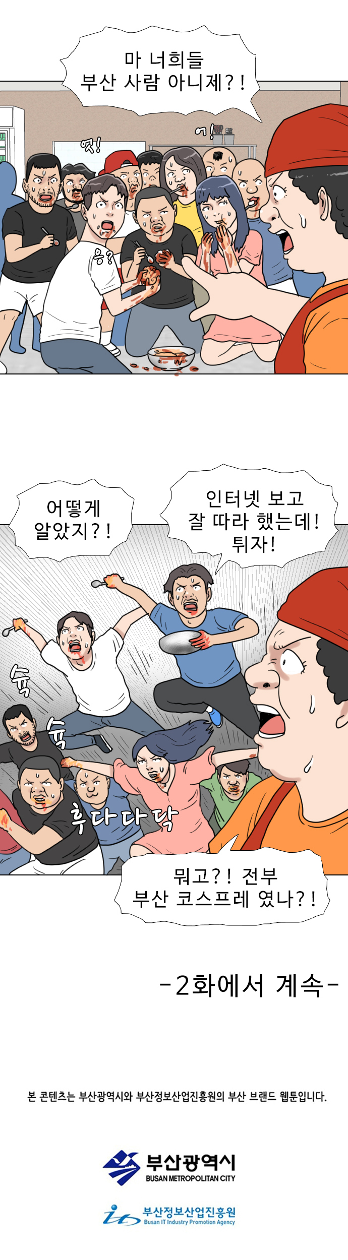 식당 아주머니 : 마 너희들 부산 사람 아니제?!
            (엇! 어! 응?)
            부산 코스프레 : 어떻게 알았지?! 인터넷 보고 잘 따라 했는데! 튀자!
            (슉 슉 후다다닥)
            식당 아주머니 : 뭐고?! 전부 부산 코스프레였나?!
            
            -2화에서 계속-
            본 콘텐츠는 부산광역시와 부산정보산업진흥원의 부산 브랜드 웹툰입니다.
            부산광역시
            부산정보산업진흥원