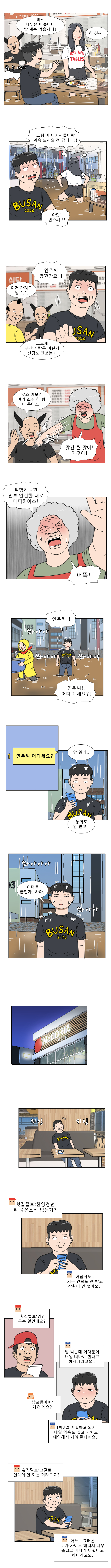 명준 : 마 ~ 나뚜믄 마릅니다! 밥 계속 먹읍시다! 
                연주 : 하 진짜 ~
                연주 : 그럼 저 아저씨들이랑 계속 드세요 전 갑니다!! 
                명준 : 아앗! 연주씨!! 
                명준 : 연주씨 잠깐만요!! 
                부산 코스프레 1 : 이거 가지고 뭘 쯧쯧 
                부산 코스프레 2 : 그르게 부산 사람은 이런거 신경도 안쓰는데

                부산 코스프레 2 : 맞죠 이모? 여기 소주 한 병 더 주이소! 
                식당 주인 아주머니 : 맞긴 뭘 맞아! 이것아! (퍽) 
                식당 주인 아주머니 : 위험하니깐 전부 안전한 대로 대피하이소! 퍼뜩!! 

                명준 : 연주씨!! 연주씨!! 어디 계세요?! (쏴아아 쏴아아) 
                명준 : 안 읽네.. 통화도 안 받고.. 
                명준 : 이대로 끝인가.. 하아... (쏴아아아 쏴아아) 
                (지잉 지잉) 
                횟집털보 : 한양청년 뭐 좋은 소식 없는가?

                한양청년 : 아쉽게도.. 지금 연락도 안 받고 상황이 안 좋아요..
                횟집털보 : 엥? 무슨 일인데요?

                한양청년 : 밥 먹는데 여자분이 내일 떠나야 한다고 하시더라고요.. 
                남포동 자매 : 왜요 왜요? 
                한양청년 : 1박2일 계획하고 와서 내일 약속도 있고 기차도 예약해서 가야 한다네요..

                횟집털보 : 그걸로 연락이 안 되는 거라고요? 
                한양청년 : 아뇨.. 그러곤 제가 가이드해줘서 너무 즐겁고 떠나기 아쉽다고 하더라고요.