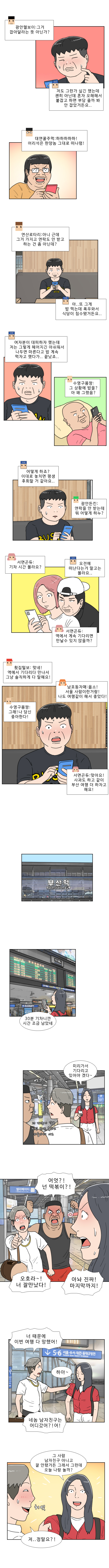 광안리 헬보이 : 그거 잡아달라는 뜻 아닌가? 
                한양청년 : 저도 그런가 싶긴 했는데 괜히 아닌데 혼자 오해해서 붙잡고 하면 부담 줄까봐 안 잡았거든요.. 
                대연꿀주먹 : 하하하하하! 어리석은 한양놈 그대로 떠나렴!

                연산로타리 : 아니 근데 그거 가지고 연락도 안 받고 하는 건 좀 아닌데?  
                한양청년 : 아 또 그게 밥 먹는데 폭우 와서 식당이 침수됐거든요.. 여자분이 대피하자 했는데 저는 그렇게 헤어지긴 아쉬워서 나두면 마른다고 밥 계속 먹자고 했다가.. 끝났죠..

                수영구몸짱 : 그 상황에 밥을? 아 왜 그랬음? 
                한양청년 : 어떻게 하죠? 이대로 놓치면 평생 후회할 거 같아요.. 
                광안든킨 : 연락을 안 받는데 뭐 어떻게 하누?  

                서면곤듀 : 기차 시간 몰라요?  
                한양청년 : 오전에 떠난다는거 말고는 몰라요..  
                서면곤듀 : 역에서 계속 기다리면 만날 수 있지 않을까? 
                횟집털보 : 맞네! 역에서 기다리다 만나서 그냥 솔직하게 다 말해요!

                남포동자매 : 옳소! 서울 사람이란거랑! 나도 여행 같이 해서 좋았다! 
                수영구몸짱 : 그래! 나 당신 좋아한다! 
                서면곤듀 : 맞아요! 사과도 하고 같이 부산 여행 더 하자고 해요!

                연주 : 30분 기차니까 시간 조금 남았네 미리 가서 기다리고 있어야 겠다~  
                헌팅남1 : 너 때문에 결국 헌팅 한번 못하고 서울가네 아오  
                헌팅남2 : 어?!  
                헌팅남2 : 어엇?! 넌 떡볶이?!

                헌팅남1 : 오호라~! 너 잘만났다!  
                연주 : 아놔 진짜! 마지막까지!  
                헌팅남1 : 너 때문에 이번 여행 다 망했어!  
                연주 : 하아~  
                헌팅남1 : 네놈 남자친구는 어디갔어?! 어!
                
                연주 :  그 사람 남자친구 아니고 잘 안됐거든 그래서 그런데 오늘 나랑 놀까?
                헌팅남 1 : 저..정말요?!