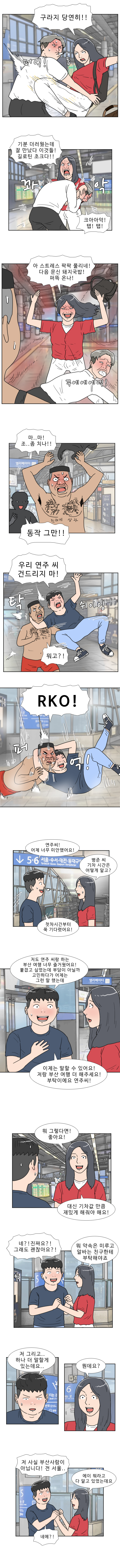 연주 : 구라지 당연히! 
                (퍼억!) (풉) 
                연주 : 기분 더러웠는데 잘 만났다 이것들! 길로틴 초크다!! (꽈악) 
                헌팅남 1 : 크아아악! 탭! 탭!

                연주 : 아 스트레스 팍팍 풀리네! 다음 문신 돼지국밥! 퍼뜩 온나! 
                (꾸에에에엑) 
                헌팅남2 : 마.. 마! 조.. 좀 치나!!

                동작 그만!!  
                명준 : 우리 연주 씨 건드리지 마!  
                (쉬이잉) (탁)  
                헌팅남2 : 뭐고?!  
                명준 : RKO! (퍼억) 

                명준 : 연주씨! 어제 너무 미안했어요!
                연주 : 명준 씨 기차 시간은 어떻게 알고?  
                명준 : 첫차 시간부터 쭉 기다렸어요! 

                명준 : 저도 연주 씨랑 하는 부산 여행 너무 즐거웠어요! 붙잡고 싶었는데 부담이 아닐까 고민하다가 어제는 그런 말했는데,
                이제는 말할 수 있어요! 저랑 부산 여행 더 해주세요! 부탁이에요 연주씨!

                연주 : 뭐그렇다면! 좋아요! 대신 기차값 만큼 더 재밌게 해줘야 해요! 
                명준 : 네?! 진짜요?! 그래도 괜찮아요?! 
                연주 : 뭐 약속은 미루고 알바는 친구한테 부탁해야죠!

                명준 : 저 그리고.. 하나 더 말할게 있는데요..  
                연주 : 뭔데요?  
                명준 : 저 사실 부산사람이 아닙니다! 전 서울..  
                연주 : 에이 뭐라고 다 알고 있었는데요 
                명준 : 네에?!