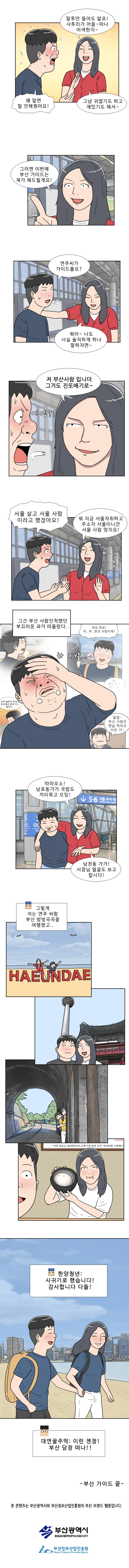연주 : 말투만 들어도 알죠! 사투리가 어을~마나 어색한지~ 
                명준 : 왜 알면 말 안해줬어요! 
                연주 : 그냥 귀엽기도 하고 재밌기도 해서~ 
                연주 : 그러면 이번에 부산 가이드는 제가 해드릴게요!

                명준 : 연주씨가 가이드를요? 
                연주 : 뭐어~ 나도 사실 솔직하게 하나 말하자면~ 저 부산사람입니더 그거도 진또배기로~ (에엥?) 
                명준 : 서울 살고 서울 사람이라고 했잖아요!

                연주 : 뭐 지금 서울 자취하고 주소지 서울이니까 서울 사람 맞지요! 
                명준 : (그간 부산 사람인척했던 부끄러운 과거가 떠올랐다..) 
                연주 : 따라오소! 남포동 가가 국밥도 끼리 묵고 으잉!

                명준 : 남천동 가가! 서장님 얼굴도 보고 합시다! 
                한양청년 : 그렇게 저는 연주 씨랑 부산 방방곡곡을 여행했고.. 사귀기로 했습니다! 감사합니다!  
                대연꿀주먹 : 이런 젠장! 부산 당장 떠나!!

                -4화에서 계속- 
                본 콘텐츠는 부산광역시와 부산정보산업진흥원의 부산 브랜드 웹툰입니다. 
                부산광역시 
                부산정보산업진흥원