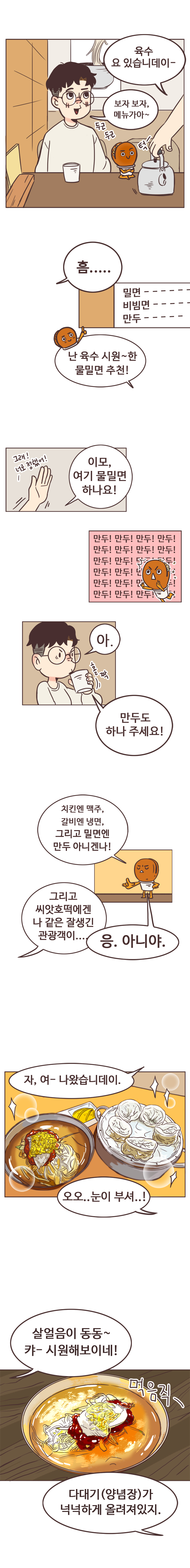 밀면가게 사장 : 육수 요 있습니데이- 
                서울남 : 보자 보자, 메뉴가아~ (두근두근)  흠..... 
                호떡 : 난 육수 시원~한 물밀면 추천! 
                서울남 : 이모, 여기 물밀면 하나요! (그래! 너로 정했어!!)
                호떡 : 만두!만두!만두!만두!만두!만두!만두!만두!만두!만두!만두!만두!만두!만두!만두!만두!만두!만두! 
                서울남 : 아. 만두도 하나 주세요! 
                호떡 : 치킨엔 맥주, 갈비엔 냉면, 그리고 밀면엔 만두 아니겐나! 
                서울남 : 그리고 씨앗호떡에겐 나 같은 잘생긴 관광객이.... 
                호떡 : 응. 아니야. 
                밀면가게 사장 : 자, 여- 나왔습니데이. 
                서울남 : 오오.. 눈이 부셔..! 살얼음이 동동~ 캬- 시원해보이네! (먹음직-) 
                호떡 : 다대기(양념장)가 넉넉하게 올려져있지. 