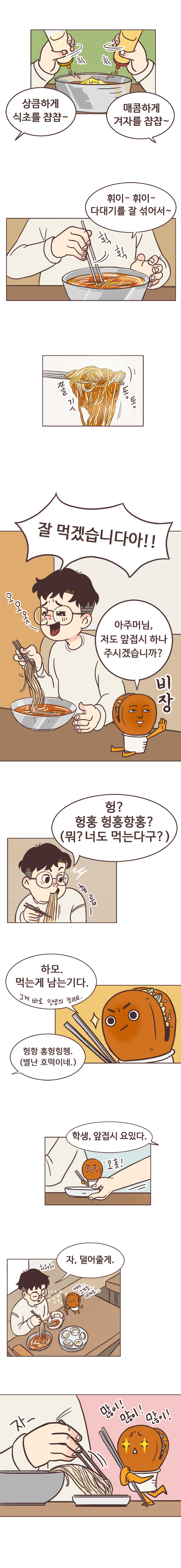 서울남 : 상큼하게 식초를 챱챱~ 매곰하게 겨자를 챱챱~ 휘이-휘이- 다대기를 잘 섞어서~(쫄깃 통통)
                서울남 : 잘 먹겠습니다아!! 오오옷~ 
                호떡 : 아주머님, 앞접시 하나 주시겠습니까? (비장)
                서울남 : 헝? 헝훙 헝홍항홍? (해석 : 뭐? 너도 먹는다구?) 
                호떡 : 하모. 먹는게 남는기다. 그게 바로 인생의 진리지.. 
                서울남 : 헝항 홍헝힝헹.(해석 : 별난 호떡이네.) 
                밀면가게 사장 : 학생, 앞접시 요있다. 
                서울남 : 자, 덜어줄게. 
                호떡 : 어서.. 그것을.. 내게로...많이! 많이! 많이!