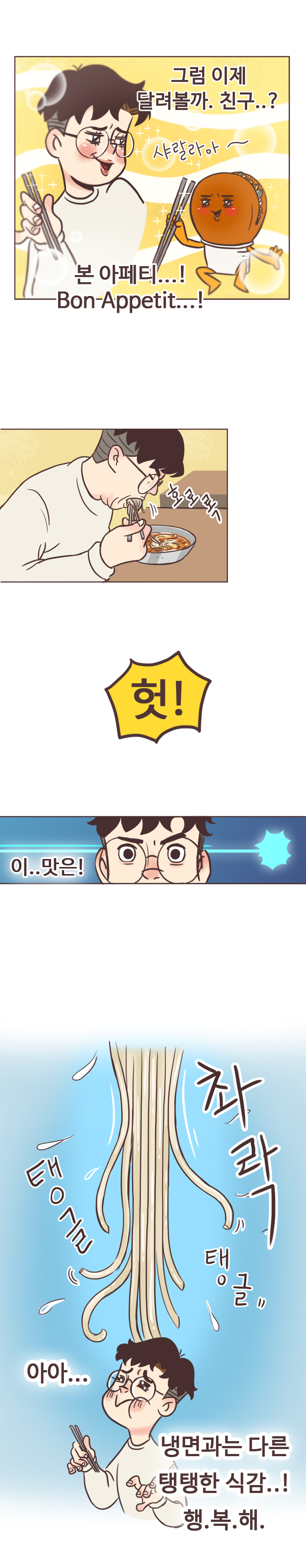 서울남 : 그럼 이제 달려볼까. 친구..? (샤랄라아~) 본 아페티...! Bon Appetit...! (호로록) 헛! 
                이..맛은! (촤락. 탱글 탱글) 아아... 냉면과는 다른 탱탱한 식감..! 행.복.해.