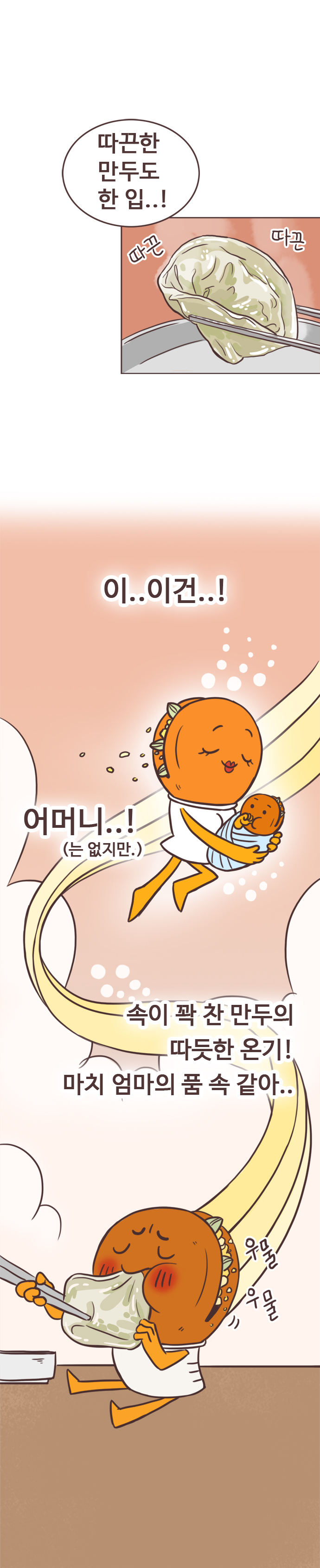 호떡 : 따끈한 만두도 한 입..! (따끈 따끈)
                 이..이건..! 어머니..!(는 없지만.) 속이 꽉 찬 만두의 따듯한 온기! 마치 엄마의 품 속 같아.. (우물 우물)