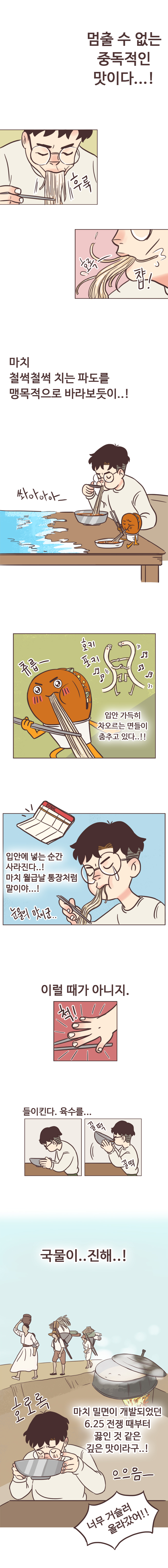 멈출 수 없는 중독적인 맛이다..! (후룩. 호록-. 챱!)
                마치 철썩철썩 치는 파도를 맹목적으로 바라보듯이..! 쏴아아아- 호키포키. 츄릅- 입안 가득히 차오르는 면들이 춤추고 있다..!!
                입안에 넣는 순간 사라진다..! 마치 월급날 통장처럼 말이야..! 눈물의 맛이군.. 
                이럴 때가 아니지. (척!-젓가락 내려놓는다) 들이킨다. 육수를... 국물이 진해..! (호로록) 마치 밀면이 개발되었던 6.25 전쟁 때부터 끓인 것 같은 깊은 맛이라구..! 으으음-. 
                너무 거슬러 올라갔어!!