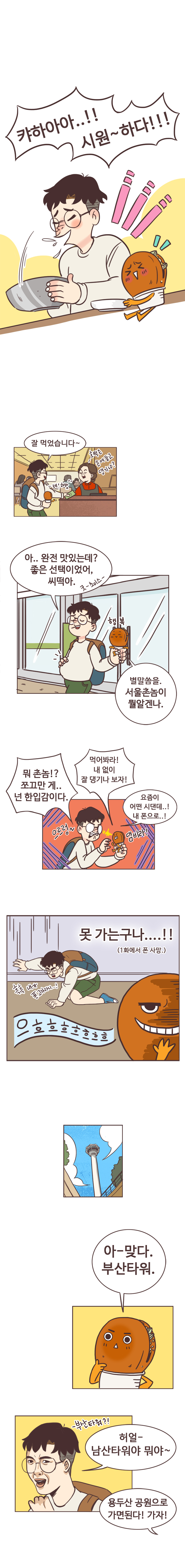 캬하아아..!! 시원~하다!!! 
                서울남 : 잘 먹었습니다~
                밀면가게 사장 :호떡은 손에 들고 댕기나?
                서울남 :네! 하핫 
                서울남 : 아.. 완전 맛있는데? 좋은 선택이었어, 씨덕아. 굿-초이스- 
                호떡 : 별말씀을. 서울촌놈이 뭘알겐나.(행복) 
                서울남 : 뭐 촌놈!? 쪼그만 게.. 넌 한입감이다. 
                호떡 : 먹어봐라! 내 없이 잘 댕기나 보자! 
                서울남 : 요즘이 어떤 시댄데..! 내 폰으로..! (으르렁-) 
                호떡 : 댐비라! 
                서울남 : 못 가는 구나....!! (1화에서 폰 사망.) 흑흑 내가 폰고자라니..! 
                호떡 : 으흐흐흐흐흐흐흐흐 아-맞다. 부산타워. 
                서울남 : 부산타워?! 허얼- 남산타워야 뭐야~ 
                호떡 : 용두산 공원으로 가면된다! 가자!