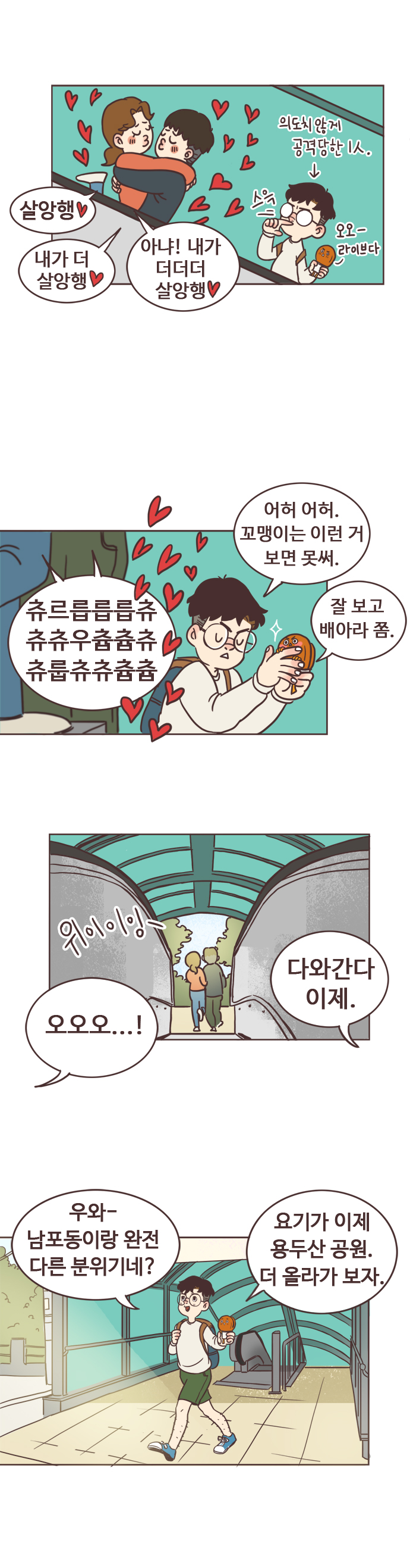 의도치 않게 공격당한 1인. 오오-라이브다. (에스컬레이터에 먼저 탄 커플 구경 중)
                커플여자 : 살앙행. 커플남자 : 내가 더 살앙행. 커플여자 : 아냐! 내가 더더더 살앙행.
                서울남 : 어허 어허. 꼬맹이는 이런거 보면 못써. 
                커플 : 츄르릅릅릅츄 츄츄우츕츕츄 츄룹츄츄츕츕 
                호떡 : 잘보고 배아라 쫌. 
                위이이잉- 
                서울남 : 오오오..! 호떡 : 다와간다 이제. 
                서울남 : 우와- 남포동이랑 완전 다른 분위기네? 
                호떡 : 요기가 이제 용두산 공원. 더 올라가 보자.