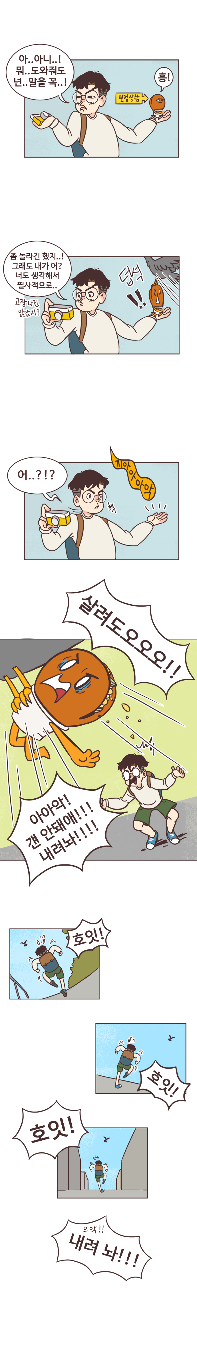 서울남 : 아..아니..! 뭐..도와줘도 넌.. 말을 꼭..! 
                호떡 : 빈정상함. 흥! 
                서울남 : 좀 놀라긴 했지..! 그래도 내가 어? 너도 생각해서 필사적으로... 고장나진 않았지? 
                덥석!! (새가 호떡 훔쳐 도망감)
                호떡 : 끼아아아악. 
                서울남 : 홱. 어..?!? 호떡 : 살려도오오오!! 
                서울남 : 아아악! 걘 안돼애!!! 내려놔!!!! (호잇! 호잇! 호잇!-비둘기 퇴치포즈하면서 따라감) 호떡 : 으악!! 내려 놔!!! 