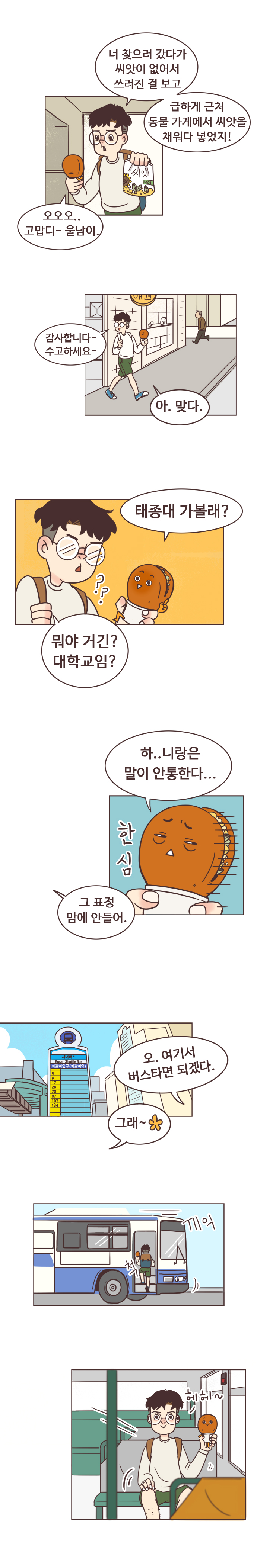 서울남 : 너 찾으러 갔다가 씨앗이 없어서 쓰러진 걸 보고 급하게 근처 동물 가게에서 씨앗을 채워다 넣었지! 
                호떡 : 오오오.. 고맙디- 울남이. 
                서울남 : 감사합니다- 수고하세요. 호떡 : 아. 맞다. 태종대 가볼래? 
                서울남 : ?? 뭐야 거긴? 대학교임? 호떡 : 하..니랑은 말이 안통한다... 한심. 
                서울남 : 그 표정 맘에 안들어. 오. 여기서 버스타면 되겠다. 호떡 : 그래. (끼익-버스탐) 헤헤~. 