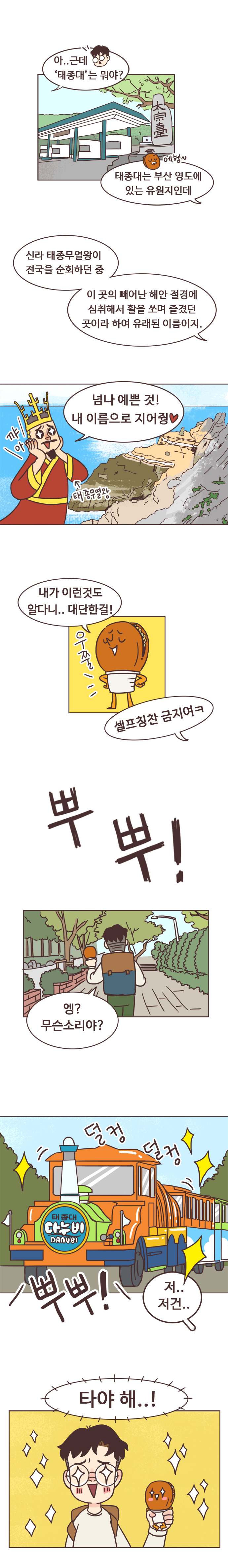 서울남 : 아..근데 태종대는 뭐야? 호떡 : 에헴~ 태종대는 부산 영도에 있는 유원지인데 신라 태종무열왕이 전국을 순회하던 중 이 곳의 빼어난 해안 절경에 심취해서 활을 쏘며 즐겼던 곳이라 하여 유래된 이름이지.
                태종무열왕 : 넘나 예쁜 것! 내 이름으로 지어줭. 꺄아. 
                호떡 : 내가 이런것도 알다니.. 대단한걸! 우쭐. 서울남 : 셀프칭찬 금지여ㅋ 뿌뿌! 엥? 무슨소리야? 뿌뿌! 저..저건.. (태종대 다누비열차 발견)
                서울남, 호떡 : 타야 해..!