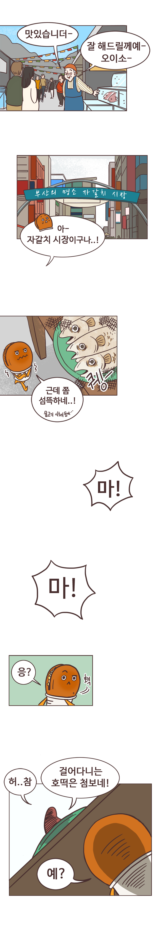 생선가게주인3 : 맛있습니더- 잘 해드릴께예- 오이소-. 
                호떡 : 아- 자갈치 시장이구나..! (퀭한 생선들) 근데 쫌 섬뜩하네..! 물고기 시체들이... 
                개불 : 마! 마!  호떡 : 응? 홱.  
                개불 : 허..참 걸어다니는 호떡은 첨보네! 호떡 : 예?