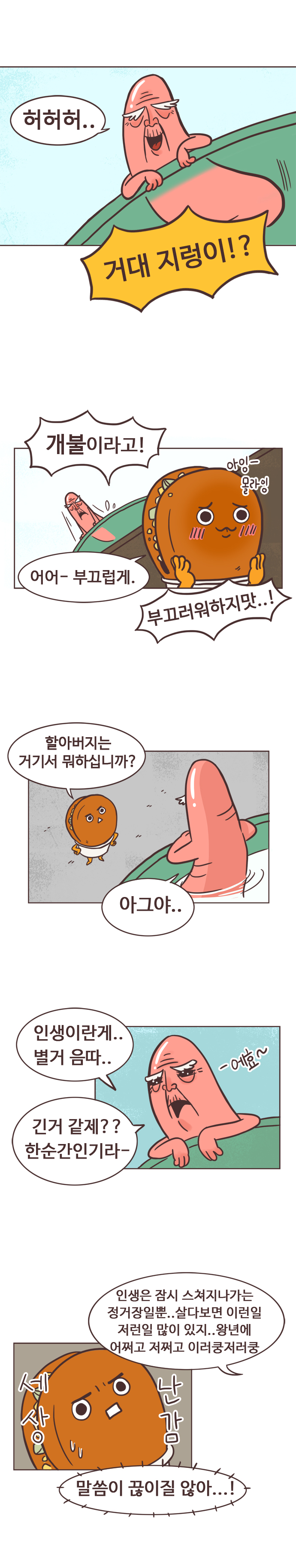 개불 : 허허허..  호떡 : 거대 지렁이!? 개불 : 개불이라고! 
                호떡 : 아잉-몰라잉 어어-부끄럽게.  개불 : 부끄러워하지맛..! 
                호떡 : 할아버지는 거기서 뭐하십니까? 
                개불 : 아그야.. 인생이란게.. 별거 음따.. 에효-. 긴거 같제?? 한순간인기라-. 인생은 잠시 스쳐지나가는 정거장일뿐.. 살다보면 이런일 저런일 많이 있지.. 왕년에 어쩌고 저쩌고 이러쿵 저러쿵. 
                호떡 : 세상난감. 말씀이 끊이질 않아...!