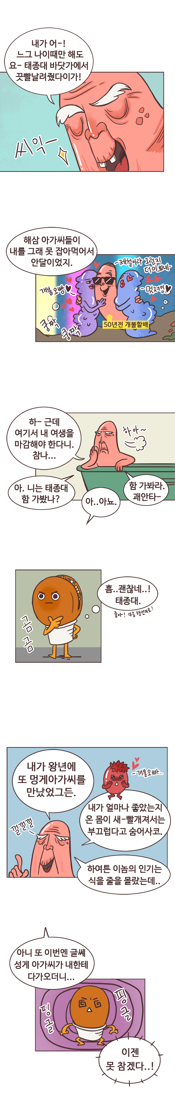 개불 : 내가 어-! 느그 나이때만해도 요-태종대 바닷가에서 끗빨날려줬다이가! 씨익-. 해삼 아가씨들이 내를 그래 못잡아먹어서 안달이었지. 
                (50년전 회상중)50년전 개불할배. 개불 오빵. 제철이라 그런지 더이삐네. 멋져잉. 쿵짝 쿵짝. 
                다시 현실 개불 : 하- 근데 여기서 내 여생을 마감해야 한다니. 참나... 하아~ 아. 니는 태종대 함 가봤나? 
                호떡 : 아..아뇨.. 개불 : 함 가봐라. 괘안타-. 
                호떡 : 곰곰 흠..괜찮네..! 태종대. 좋아! 다음행선지로! 
                개불 : 내가 왕년에 또 멍게아가씨를 만났었거든. (멍게아가씨 : 개불오빠...) 
                개불 : 내가 얼마나 좋았는지 온 몸이 새-빨개져서는 부끄럽다고 숨어사코. 하여튼 이놈의 인기는 식을 줄을 몰랐는데.. 껄껄껄. 아니 또 이번엔 글쎄 성게 아가씨가 내한테 다가오더니... 
                호떡 : 핑글 핑글 이젠 못 참겠다..!
