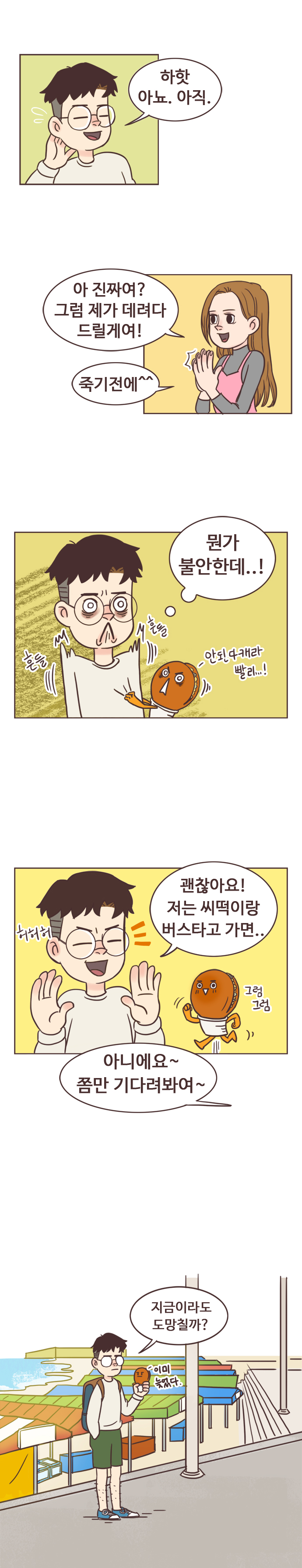 서울남 : 하핫 아뇨. 아직. 안조아 : 아 진짜여? 그럼 제가 데려다 드릴게여! 죽기전에^^. 
                서울남 : (먼가 불안한데..!) 호떡 : 흔들흔들. 안된다캐라. 빨리...! 
                서울남 : 허허허 괜찮아요! 저는 씨떡이랑 버스타고 가면.. 호떡 : 그럼그럼. 
                안조아 : 아니에요~ 쫌만 기다려봐여~. 
                서울남 : 지금이라도 도망칠까? 호떡 : 이미 늦었다.