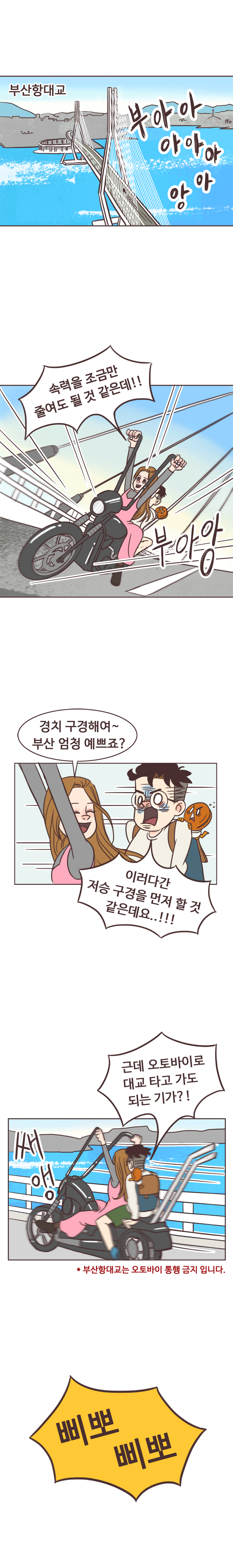 부산항대교 부아아아아아아앙. 서울남 : 속력을 조금만 줄여도 될 것 같은데!! 부아앙. 
                안조아 : 경치 구경해여~ 부산 엄청 예쁘죠? 서울남 : 이러다간 저승 구경을 먼저 할 것 같은데요..!!! 근데 오토바이로 대교 타고 가도 되는 기가?! 쌔앵. 
                ＊부산항대교는 오토바이 통행 금지 입니다. 삐뽀삐뽀