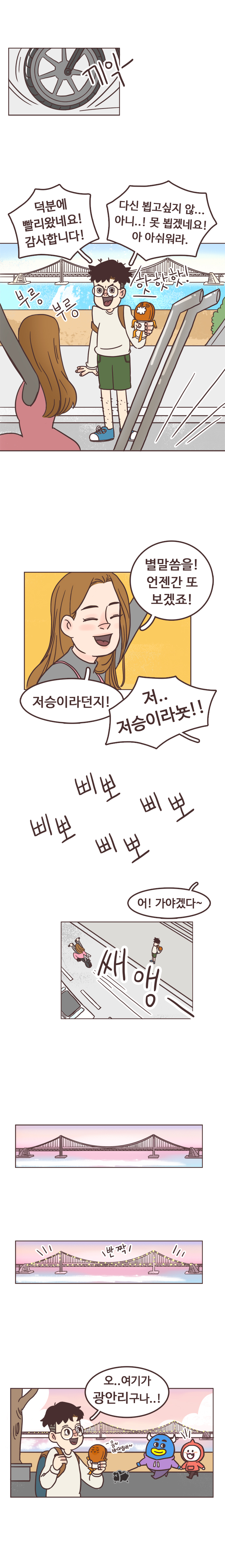 끼익-. 서울남 : 덕분에 빨리왔네요! 감사합니다! 다신 뵙고싶지 않... 아니..! 못 뾥겠네요! 아 아쉬워라. 부릉부릉. 핫핫핫! 
                안조아 : 별말씀을! 언젠간 또 보겠죠! 저승이라던지! 
                서울남 : 저.. 저승이라뇻!! 삐뽀 삐뽀 삐뽀 삐뽀. 
                안조아 : 어! 가야겠다~. 쌔앵.  
                서울남 : 반짝. 오.. 여기가 광안리구나..! 음~ 바다냄새~