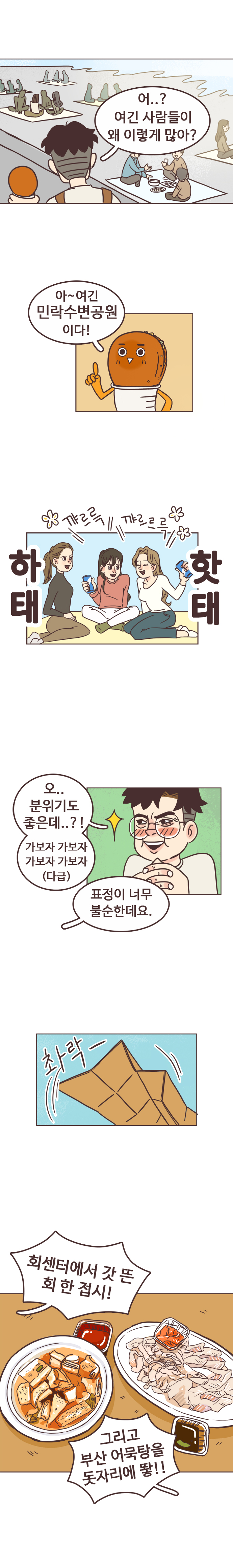서울남 : 어..? 여긴 사람들이 왜 이렇게 많아? 호떡 : 아~ 여긴 민락수변공원이다! 
                꺄르륵 꺄르륵. 하태핫태. 
                서울남 : 오.. 분위기도 좋은데..?! 가보자 가보자 가보자 가보자(다급) 
                호떡 : 표정이 너무 불순한데요. 촤락-. 회센터에서 갓 뜬 회 한 접시! 그리고 부산 어묵탕을 돗자리에 뙇!!