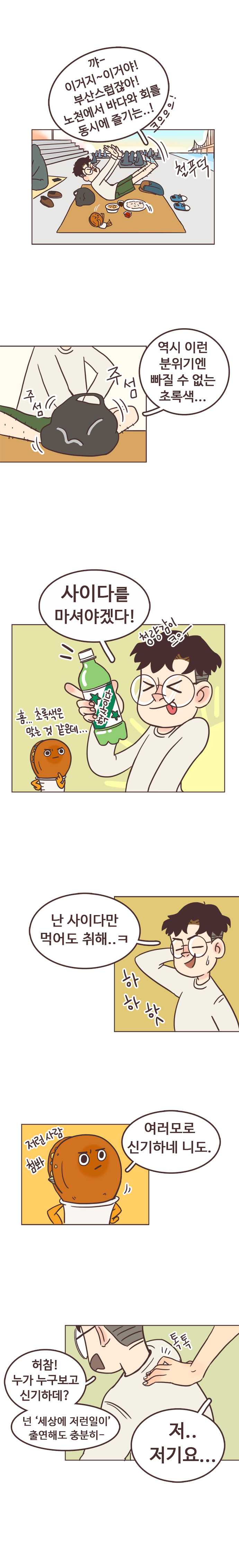 서울남 : 꺄- 이거지~이거야! 부산스럽잖아! 노천에서 바다와 회를 동시에 즐기는..!
                 철푸덕. 역시 이런 분위기엔 빠질 수 없는 초록색... 주섬주섬. 사이다를 마셔야겠다. 청량감이 크으~. 흠... 초록색은 맞는 것 같은데... 난 사이다만 먹어도 취해..ㅋ 하하핫. 
                 호떡 : 여러모로 신기하네 니도. 저런사람 첨봐. 
                 서울남 : 허참! 누가 누구보고 신기하데? 넌 세상에 저런일이 출연해도 충분히-. 톡톡. 
                 ? : 저..저기요...
