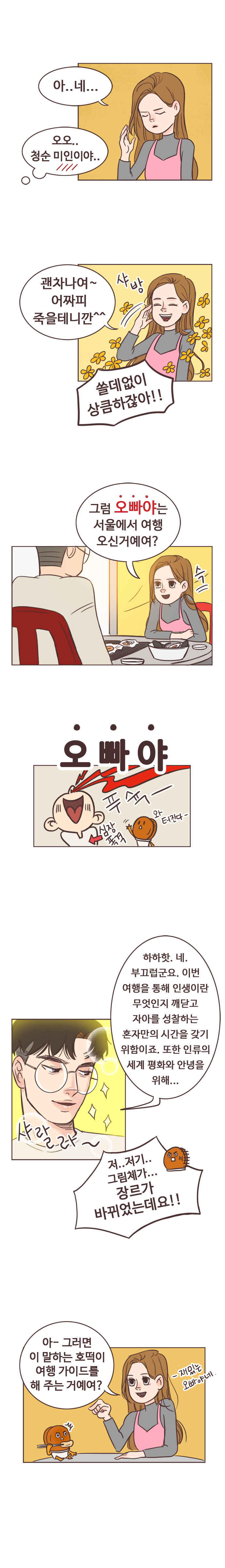 안조아 : 아..네... 서울남 : (오오.. 청순 미인이야..) 
                안조아 : 괜차나여~ 어짜피 죽을테니깐^^ 샤방. 
                서울남 : (쓸데없이 상큼하잖아!!) 
                안조아 : 그럼 오빠야는 서울에서 여행 오신거예여? 슥. 
                서울남 : (오빠야. 심장폭격. 푸슉- 와 터진다- )하하핫. 네. 부끄럽군요. 이번 여행을 통해 인생이란 무엇인지 깨닫고 자아를 성찰하는 혼자만의 시간을 갖기 위함이죠. 또한 인류의 세계 평화와 안녕을 위해... 샤랄라.(작가가 잘생기게 그려줌)
                호떡 : 저..저기.. 그림체가... 장르가 바뀌었는데요!! 
                안조아 : 아- 그러면 이 말하는 호떡이 여행 가이드를 해 주는 거예여? 재밌는 오빠야네.