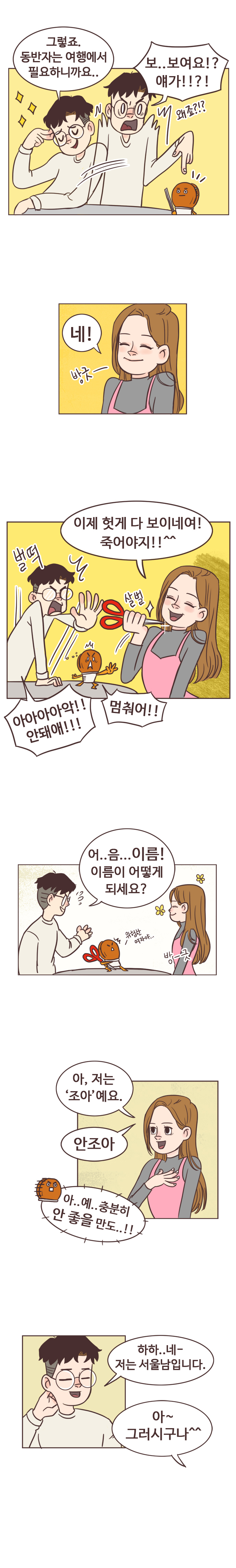 서울남 : 그렇죠. 동반자는 여행에서 필요하니까요.. 보.. 보여요!? 얘가!!?! 왜죠?!? 
                안조아 : 네!. 방긋- 이제 헛게 다 보이네여! 죽어야지!!^^.(살벌-가위로 목찌를려고 함) 
                서울남 : 벌떡. 아아아아악!! 안돼애!!! 호떡 : 멈춰어!! 
                서울남 : 어..음...이름! 이름이 어떻게 되세요? 
                호떡 : (가위뺏음) 위함한 여자야... 
                안조아 : 방-긋. 아, 저는 안조아예요. 안조아. 
                호떡 : 아..예..충분히 안 좋을 만도..!! 
                서울남 : 하하.. 네- 저는 서울남입니다. 아~ 그러시구나^^