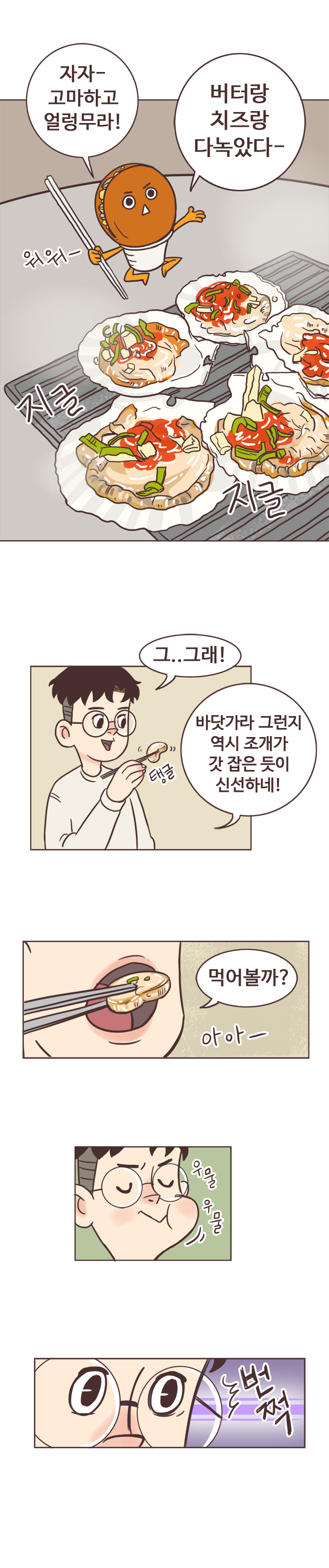 호떡 : 자자- 고마하고 얼렁무라! 버터랑 치즈랑 다녹았다-. 워워- 지글지글. 
                서울남 : 그..그래! 바닷가라 그런지 역시 조개가 갓 잡은 듯이 신선하네! 먹어볼까? 아아-. 우물우물. 번쩍
