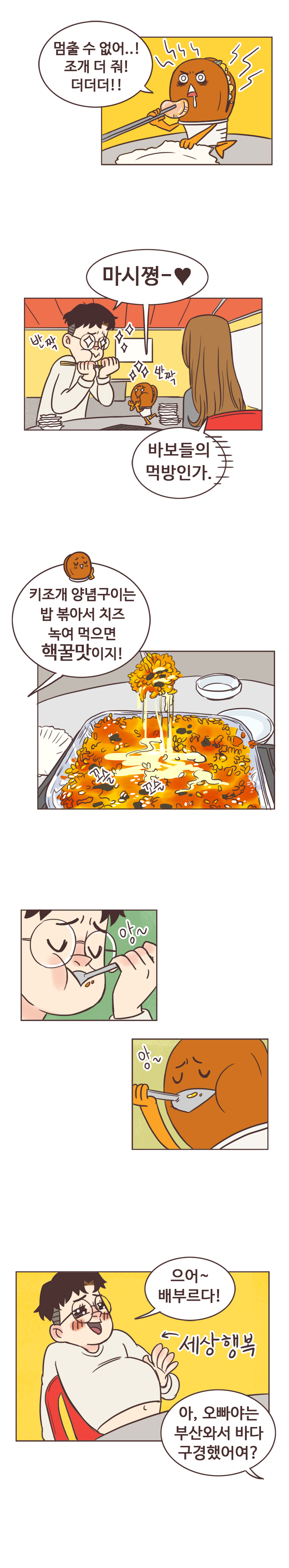 호떡 : 멈출 수 없어..! 조개 더 줘! 더더더!! 마시쪙-. 반짝반짝. 
                안조아 : 바보들의 먹방인가. 
                호떡 : 키조개 양념구이는 밥 볶아서 치즈 녹여 먹으면 핵꿀맛이지! 꼬슬꼬슬. 앙~ 앙~ 
                서울남 : 으어~ 배부르다! 세상행복. 
                안조아 : 아, 오빠야는 부산와서 바다 구경했어여?