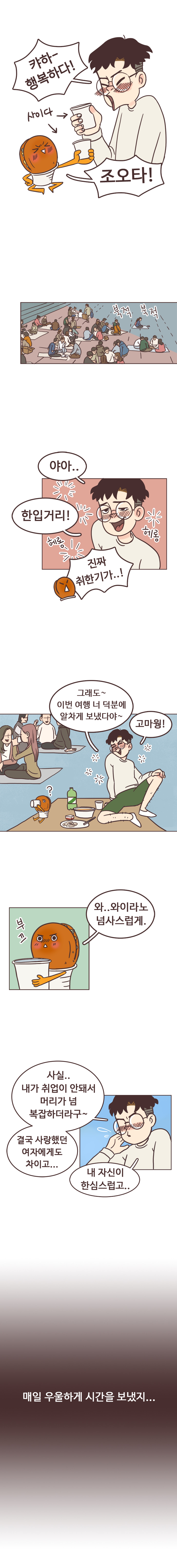 서울남 : 캬하~. 행복하다!. 호떡 : 조오타! (둘다 사이다 마시는 중)
                 북적북적. 서울남 : 야아.. 합입거리! 헤롱헤롱. 호떡남 : 진짜 취한기가..! 
                 서울남 : 그래도~ 이번 여행 너 덕분에 알차게 보냈다야~ 고마웡! 
                 호떡 : 와..와이리노 넘사스럽게. 부끄. 
                 서울남 : 사실.. 내가 취업이 안돼서 머리가 넘 복잡하더라구~ 결국 사랑했던 여자에게도 차이고... 내 자신이 한심스럽고.. 매일 우울하게 시간을 보냈지...