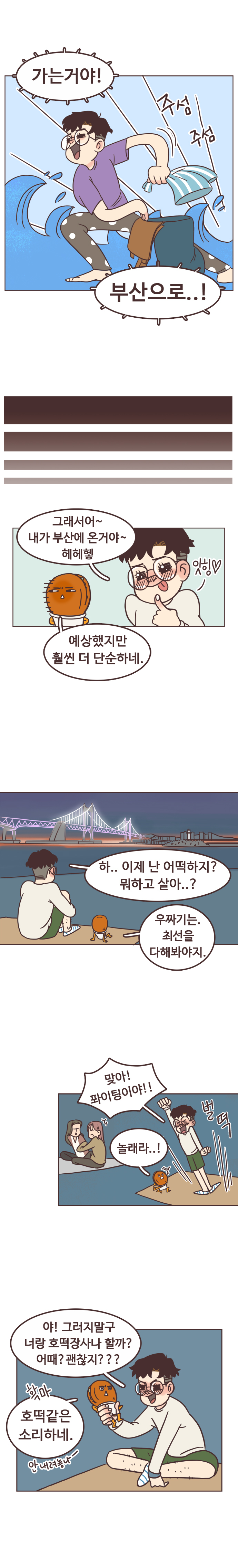 서울남 : 가는거야! 부산으로...! 주섬주섬. 그래서어~ 내가 부산에 온거야~ 헤헤헿. 잇힝. 
                호떡 : 예상했지만 훨씬 더 단순하네. 
                서울남 : 하.. 이제 난 어떡하지? 뭐하고 살아..? 
                호떡 : 우짜기는. 최선을 다해봐야지. 
                서울남 : 맞아! 퐈이팅이야!! 호떡 : 놀래라..! 
                벌떡. 서울남 : 야! 그러지말구 너랑 호떡장사나 할까? 어때? 괜찮지??? 호떡 : 확마. 호떡같은 소리하네. 안 내려놓나~. 