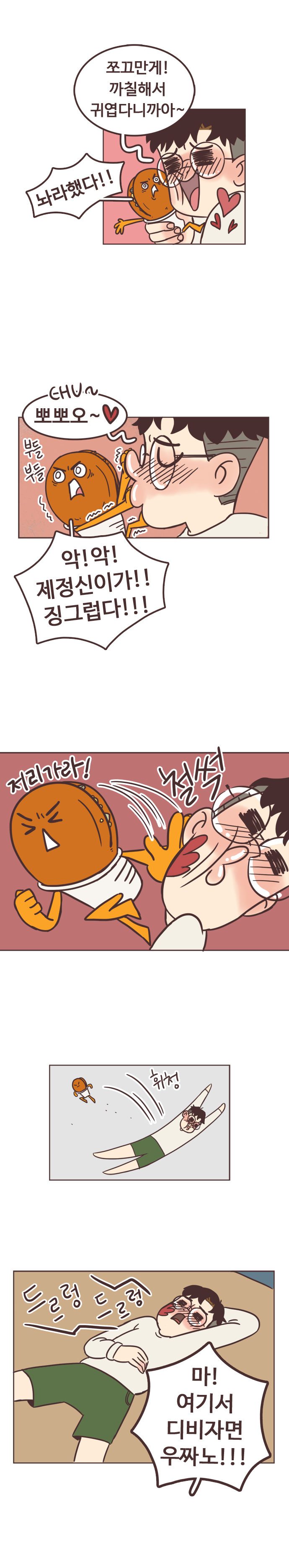 서울남 : 쪼그만게! 까질해서 귀엽다니까아~. 
                호떡 : 놔라했다!! 
                서울남 : CHU~ 뽀뽀오~ 
                호떡 : 부들부들. 악!악! 제정신이가!! 징그럽다!!! 저리가라! 철썩. 휘청. 드르렁드르렁. 마! 여기서 디비자면 우짜노!!!