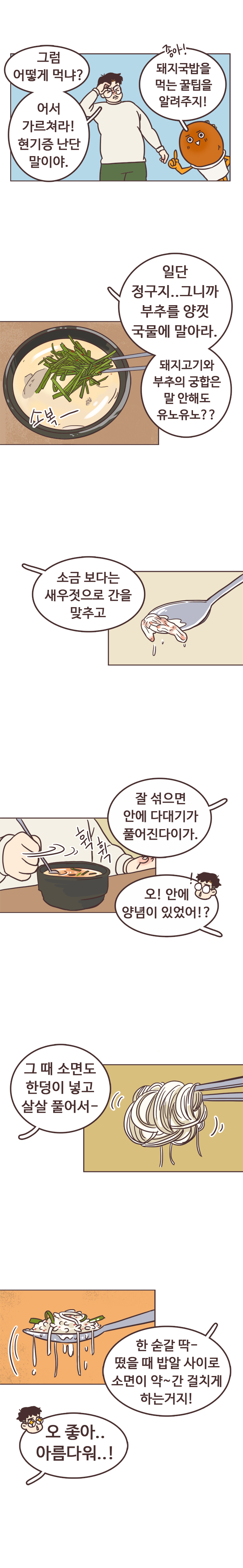 서울남 : 그럼 어떻게 먹냐? 어서 가르쳐라! 현기증 난단 말이야. 
                호떡 : 좋아! 돼지국밥을 먹는 꿀팁을 알려주지! 일단 정구지.. 그니까 부추를 양껏 국물에 말아라. 돼지고기와 부추의 궁합은 말 안해도 유노유노?? 소금 보다는 새우젓으로 간을 맞추고. 잘 섞으면 안에 다대기가 풀어진다이가. 
                서울남 : 오! 안에 양념이 있었어!? 
                호떡 : 그때 소면도 한덩이 넣고 살살 풀어서~. 한 숟갈 딱~. 떴을 때 밥알 사이로 소면 약~간 걸치게 하는거지! 서울남 : 오 좋아.. 아름다워..!
