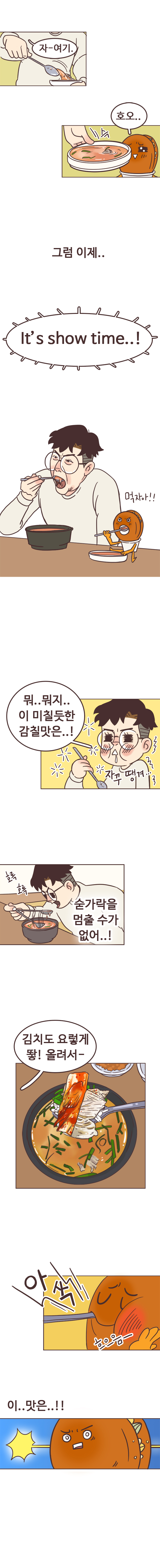서울남 : 자~여기. 호떡 : 호오.. 슥. 그럼 이제.. It's show time..! 먹자아!! 뭐.. 뭐지.. 이 미칠듯한 감칠맛은... 자꾸 땡겨... 숟가락을 멈출 수가 없어..! 호록호록. 김치도 요렇게 뙇! 올려서~. 
                호떡 : 아삭. 흐으음~. 이..맛은..!! 