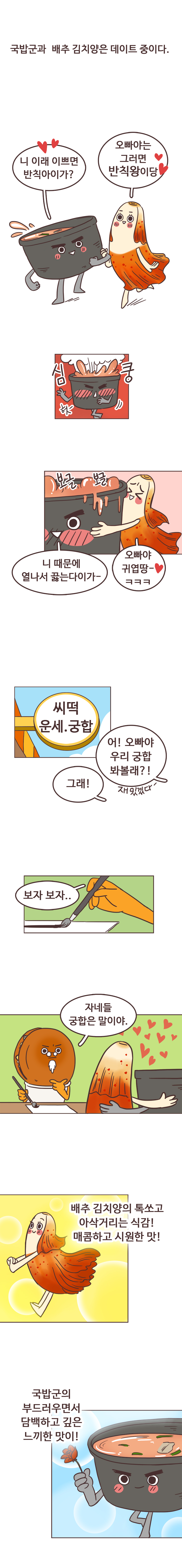 국밥군과 배추 김치양은 데이트 중이다.
                 국밥군 : 니 이래 이쁘면 반칙아이가? 
                 김치양 : 오빠야는 그러면 반칙왕이당. 
                 국밥군 : 심쿵. 헛~. 니 때문에 열나서 끓는다이가~. 보글보글. 
                 김치양 : 오빠야 귀엽땅~ㅋㅋㅋ. 
                 씨떡 운세, 궁합
                 김치양 : 어! 오빠야 우리 궁합 봐볼래?! 재밌겠다~. 
                 국밥군 : 그래! 
                 호떡 : 보자 보자.. 자네들 궁합은 말이야. 배추 김치양의 톡쏘고 아삭거리는 식감! 매콤하고 시원한 맛! 국밥군의 부드러우면서 담백하고 깊은 느끼한 맛이!
